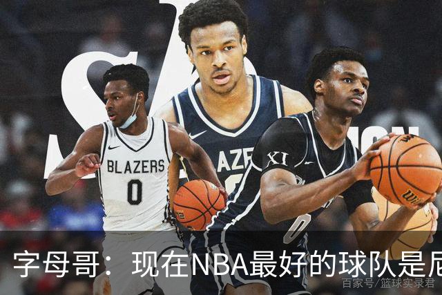 字母哥：现在NBA最好的球队是尼克斯，布伦森是最好的球员之一
